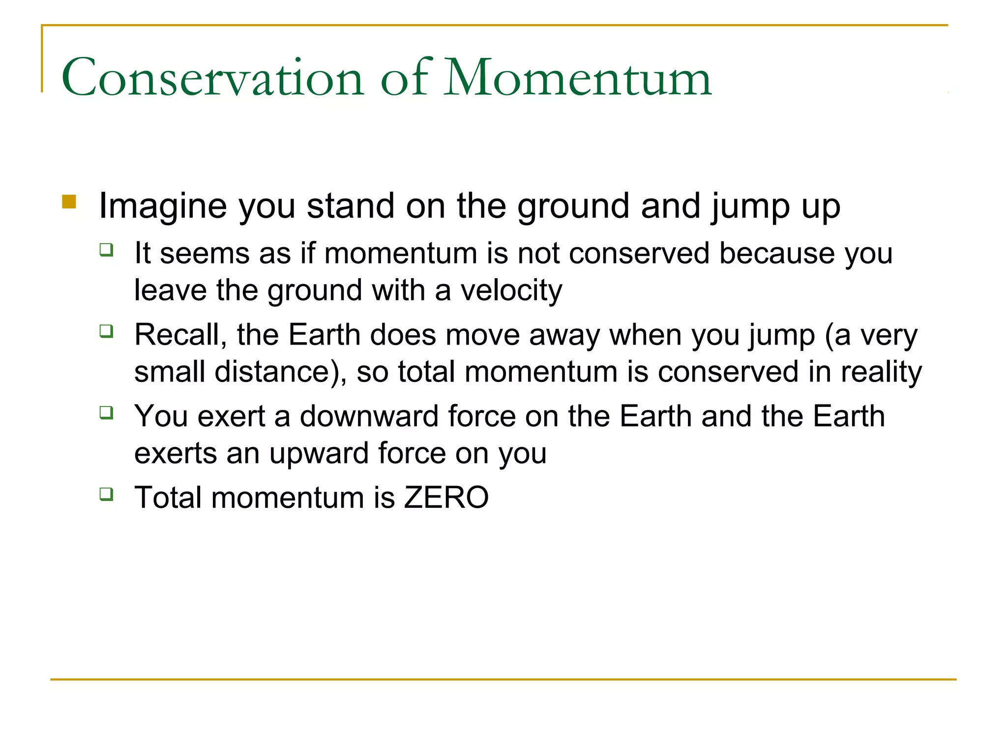 Conservation of Momentum 
 Imagine you stand on the ground and jump up 
 It seems as if momentum is not conserved because you 
leave the ground with a velocity 
 Recall, the Earth does move away when you jump (a very 
small distance), so total momentum is conserved in reality 
 You exert a downward force on the Earth and the Earth 
exerts an upward force on you 
 Total momentum is ZERO 
 