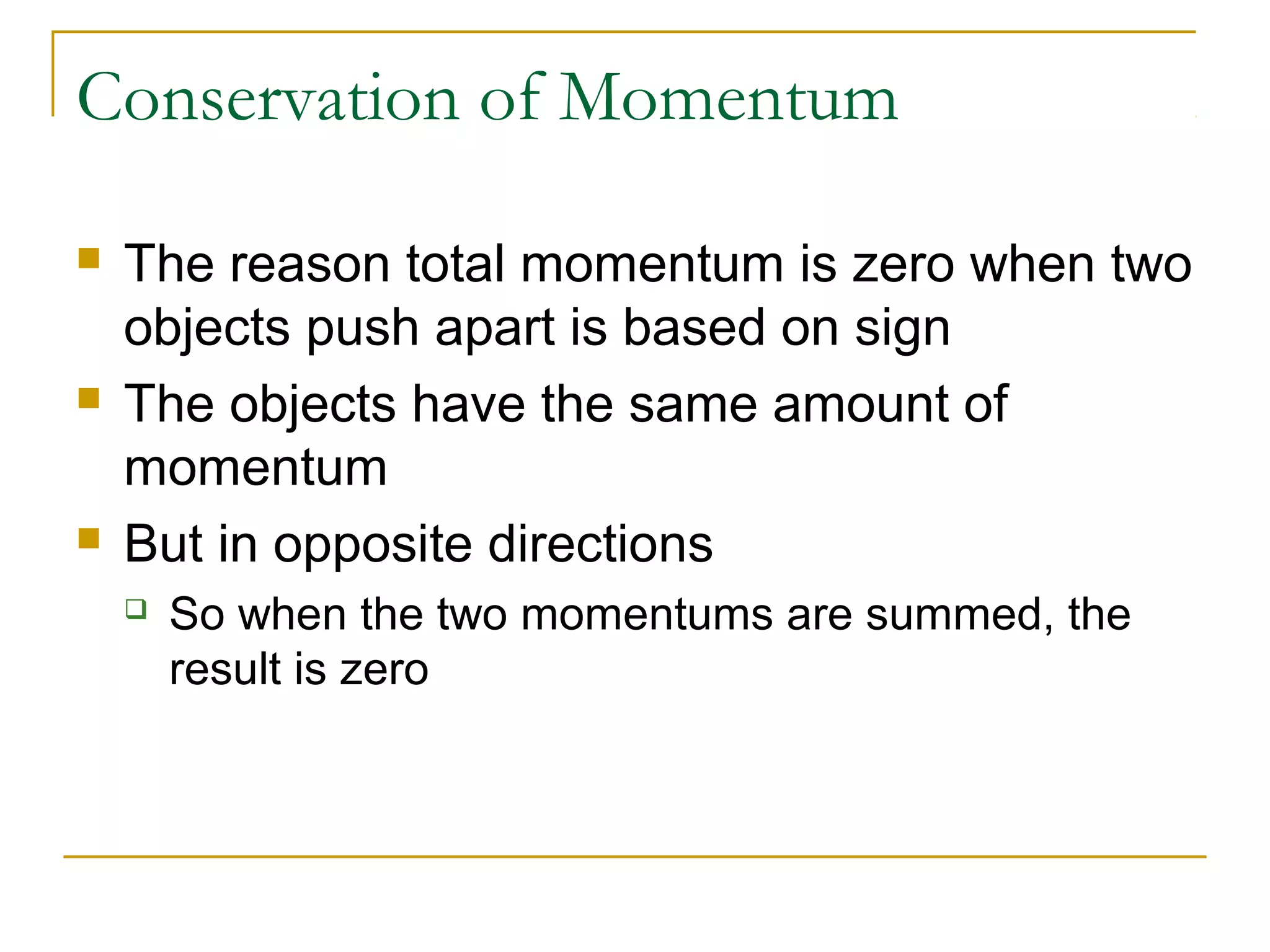 Conservation of Momentum 
 The reason total momentum is zero when two 
objects push apart is based on sign 
 The objects have the same amount of 
momentum 
 But in opposite directions 
 So when the two momentums are summed, the 
result is zero 
 