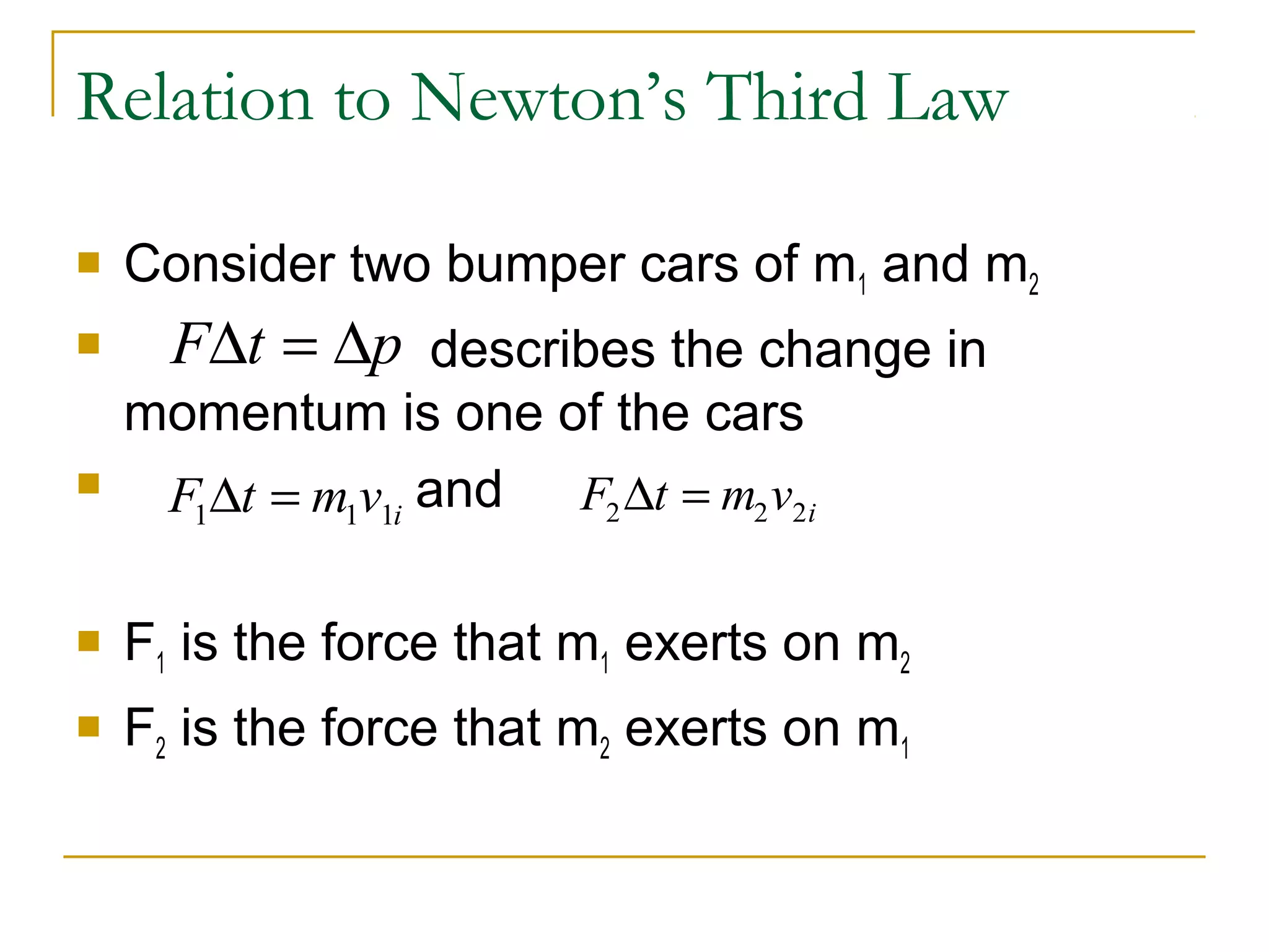 Relation to Newton’s Third Law 
 Consider two bumper cars of mand m1 2 
 FDt = Dp 
describes the change in 
momentum is one of the cars 
 and 
F t m v 1 1 1i D = F t m v 2 2 2i D = 
 F1 is the force that m1 exerts on m2 
 F2 is the force that m2 exerts on m1 
 