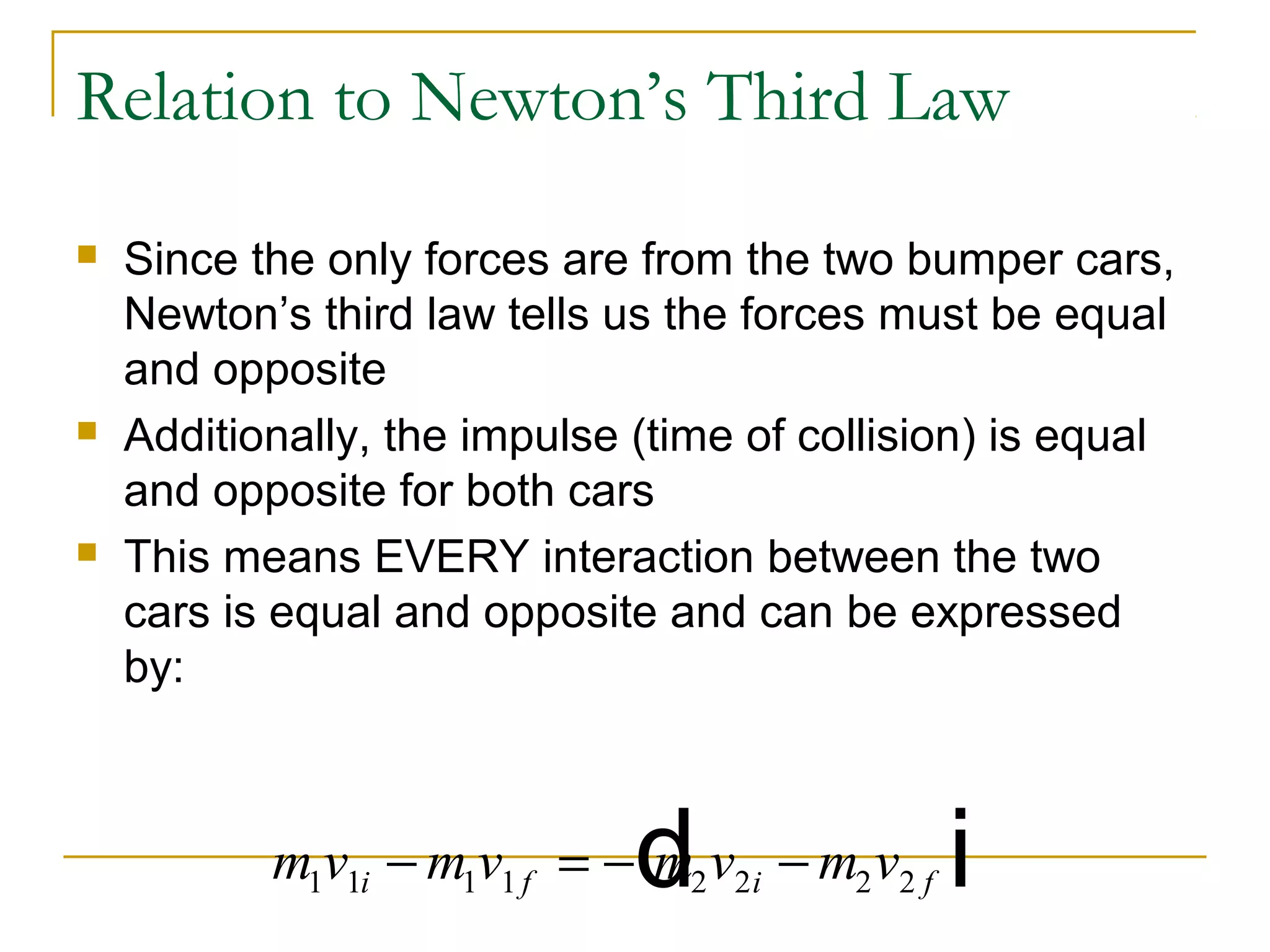Relation to Newton’s Third Law 
 Since the only forces are from the two bumper cars, 
Newton’s third law tells us the forces must be equal 
and opposite 
 Additionally, the impulse (time of collision) is equal 
and opposite for both cars 
 This means EVERY interaction between the two 
cars is equal and opposite and can be expressed 
by: 
m1v1i m1v1 f m2v2i m2v2 f - = -d - i 
 