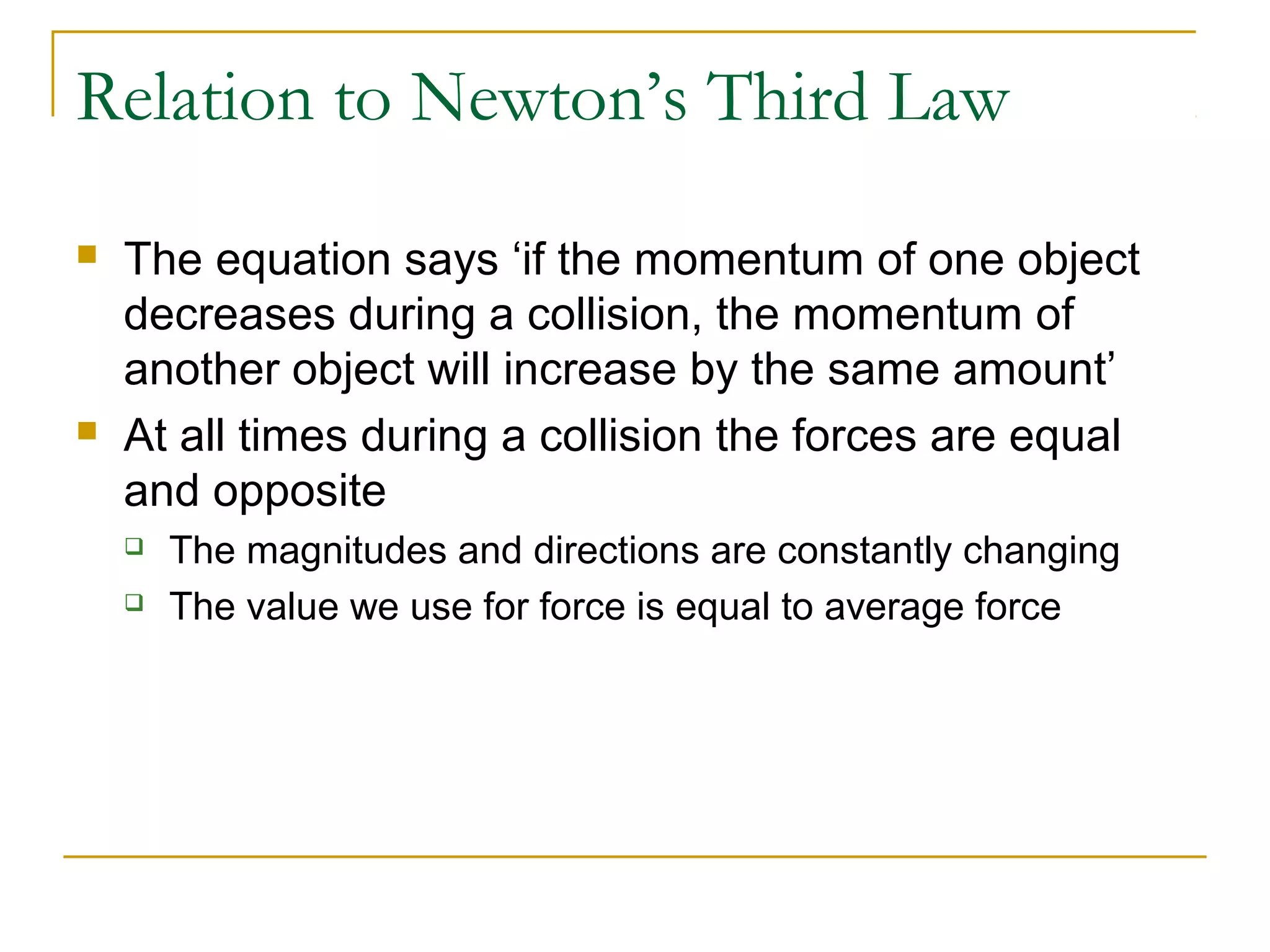 Relation to Newton’s Third Law 
 The equation says ‘if the momentum of one object 
decreases during a collision, the momentum of 
another object will increase by the same amount’ 
 At all times during a collision the forces are equal 
and opposite 
 The magnitudes and directions are constantly changing 
 The value we use for force is equal to average force 
 
