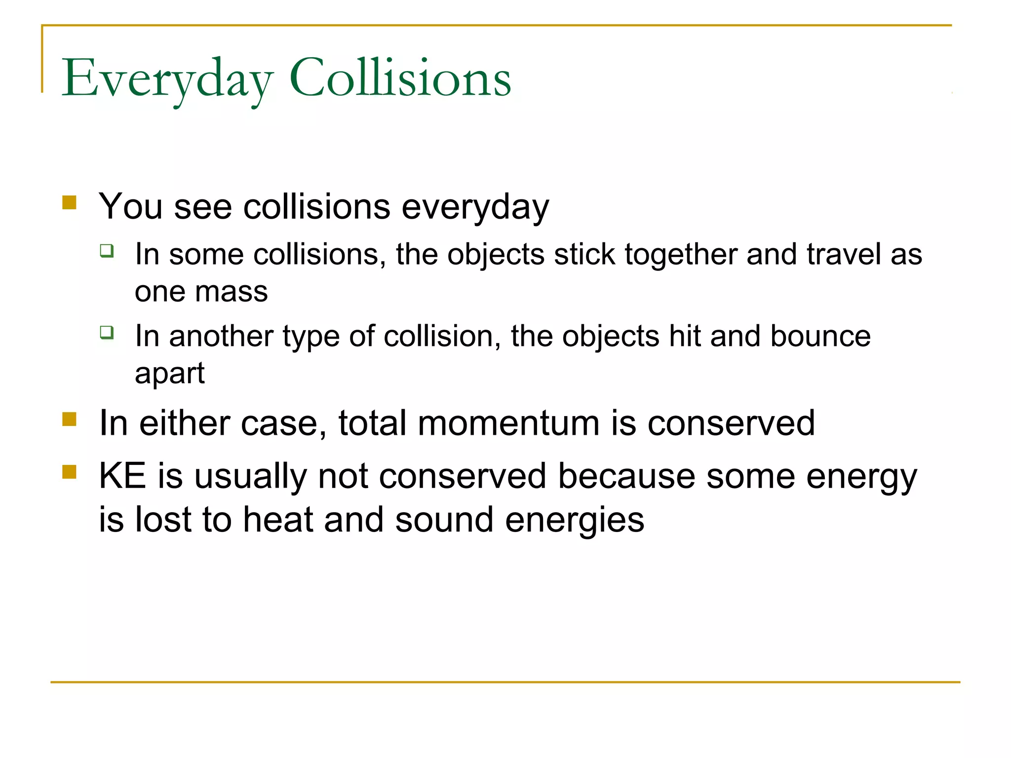 Everyday Collisions 
 You see collisions everyday 
 In some collisions, the objects stick together and travel as 
one mass 
 In another type of collision, the objects hit and bounce 
apart 
 In either case, total momentum is conserved 
 KE is usually not conserved because some energy 
is lost to heat and sound energies 
 