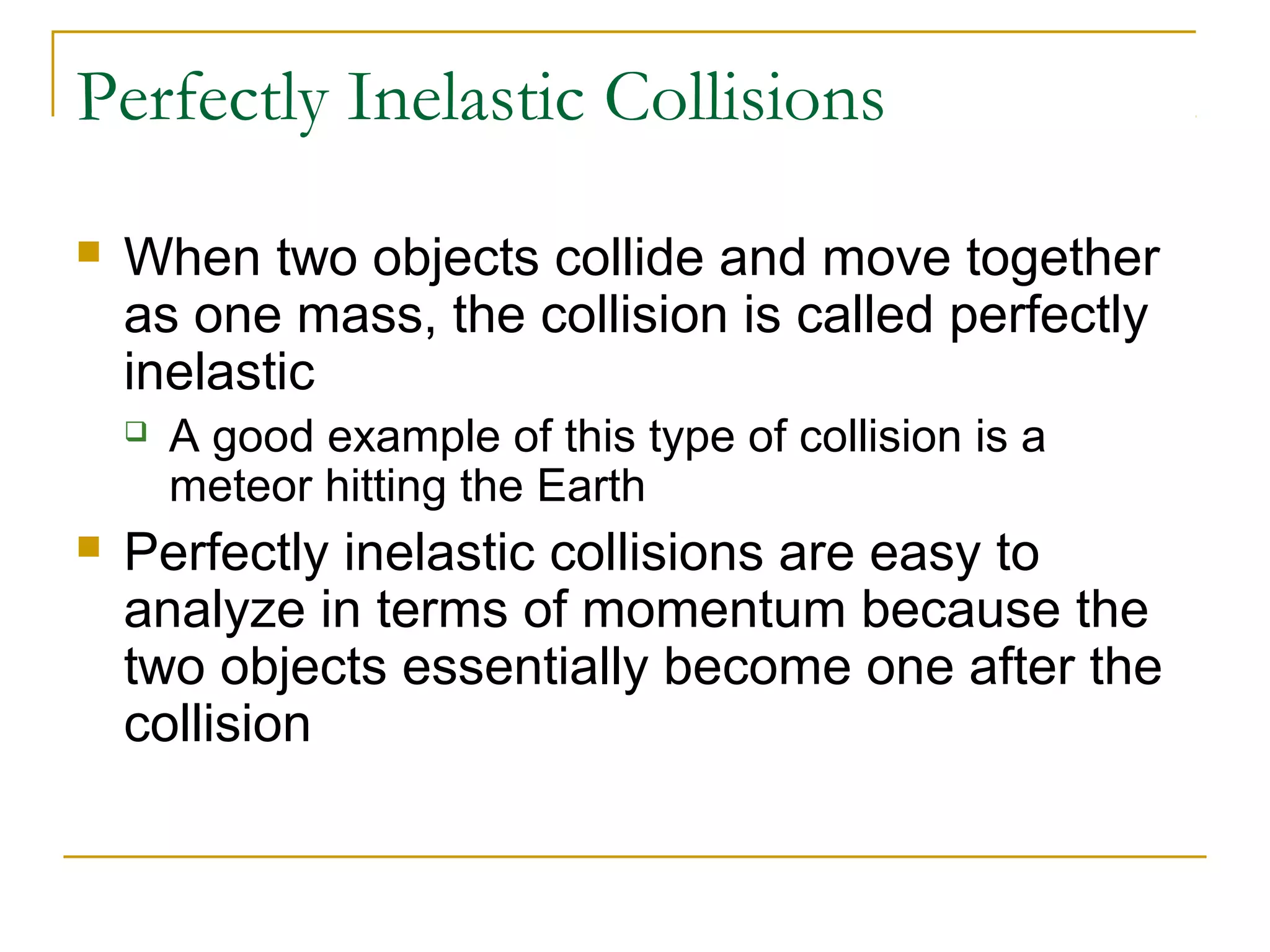 Perfectly Inelastic Collisions 
 When two objects collide and move together 
as one mass, the collision is called perfectly 
inelastic 
 A good example of this type of collision is a 
meteor hitting the Earth 
 Perfectly inelastic collisions are easy to 
analyze in terms of momentum because the 
two objects essentially become one after the 
collision 
 