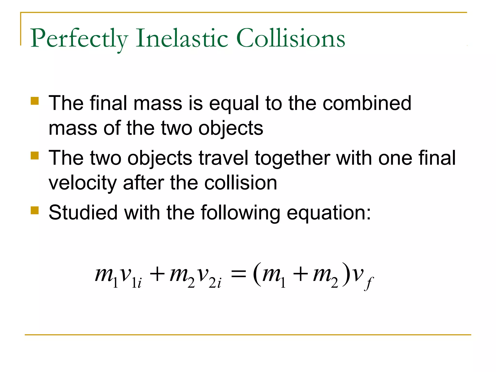 Perfectly Inelastic Collisions 
 The final mass is equal to the combined 
mass of the two objects 
 The two objects travel together with one final 
velocity after the collision 
 Studied with the following equation: 
m1v1i m2v2i m1 m2 v f + = ( + ) 
 