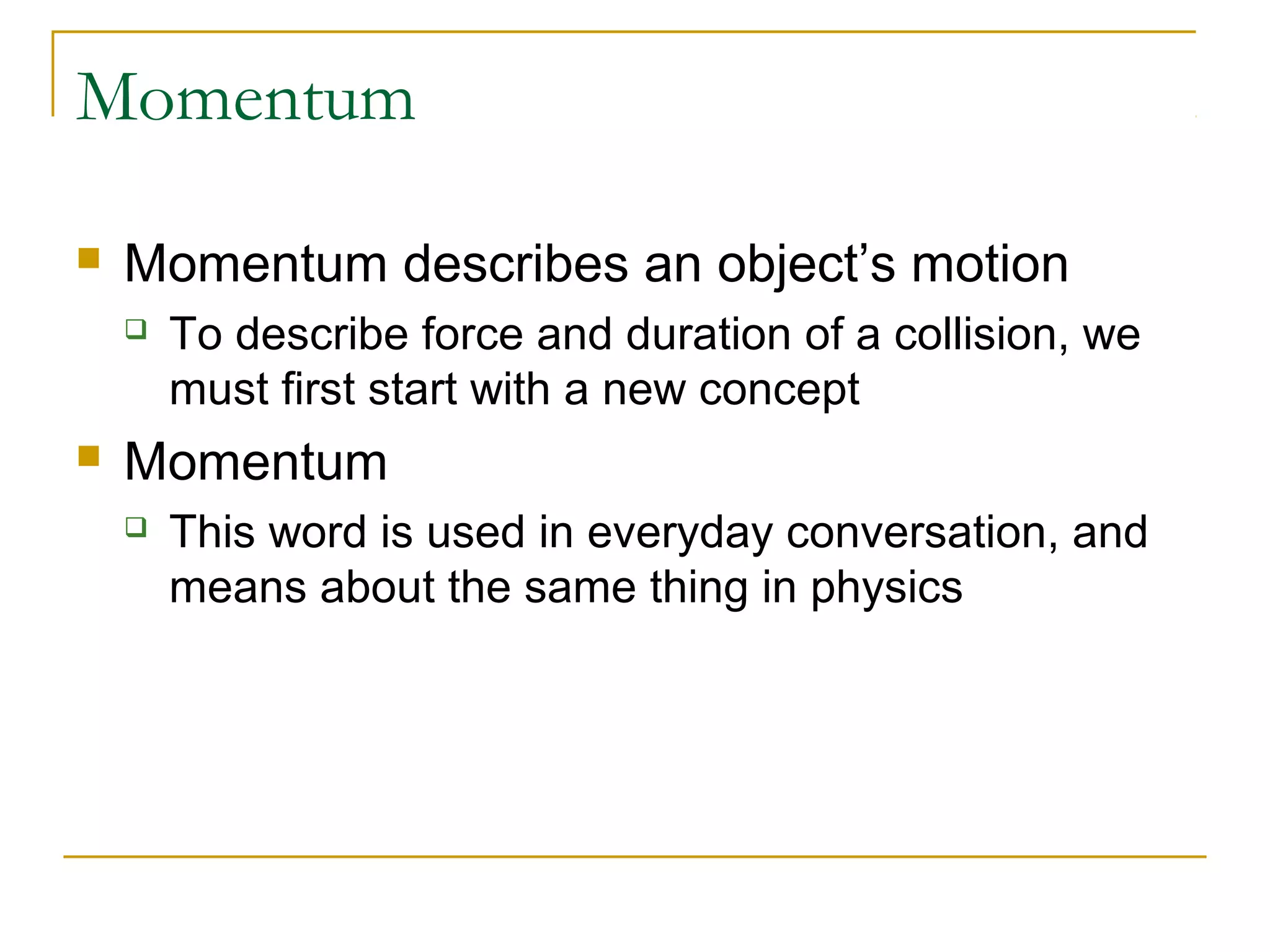 Momentum 
 Momentum describes an object’s motion 
 To describe force and duration of a collision, we 
must first start with a new concept 
 Momentum 
 This word is used in everyday conversation, and 
means about the same thing in physics 
 