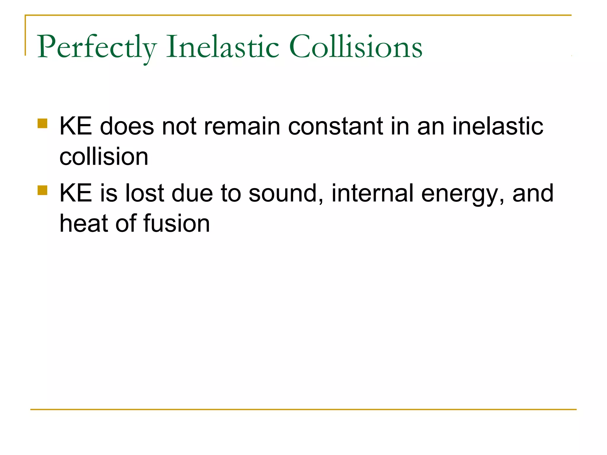 Perfectly Inelastic Collisions 
 KE does not remain constant in an inelastic 
collision 
 KE is lost due to sound, internal energy, and 
heat of fusion 
 