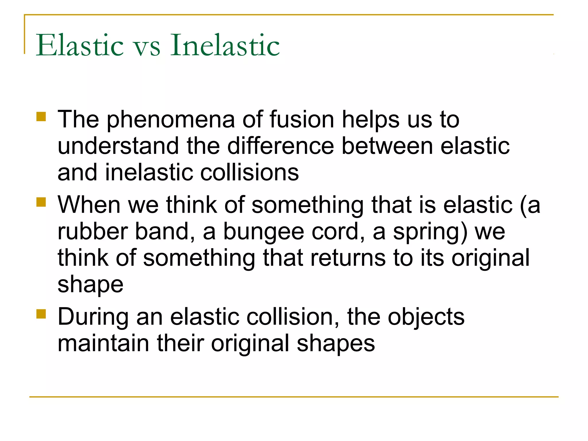 Elastic vs Inelastic 
 The phenomena of fusion helps us to 
understand the difference between elastic 
and inelastic collisions 
 When we think of something that is elastic (a 
rubber band, a bungee cord, a spring) we 
think of something that returns to its original 
shape 
 During an elastic collision, the objects 
maintain their original shapes 
 