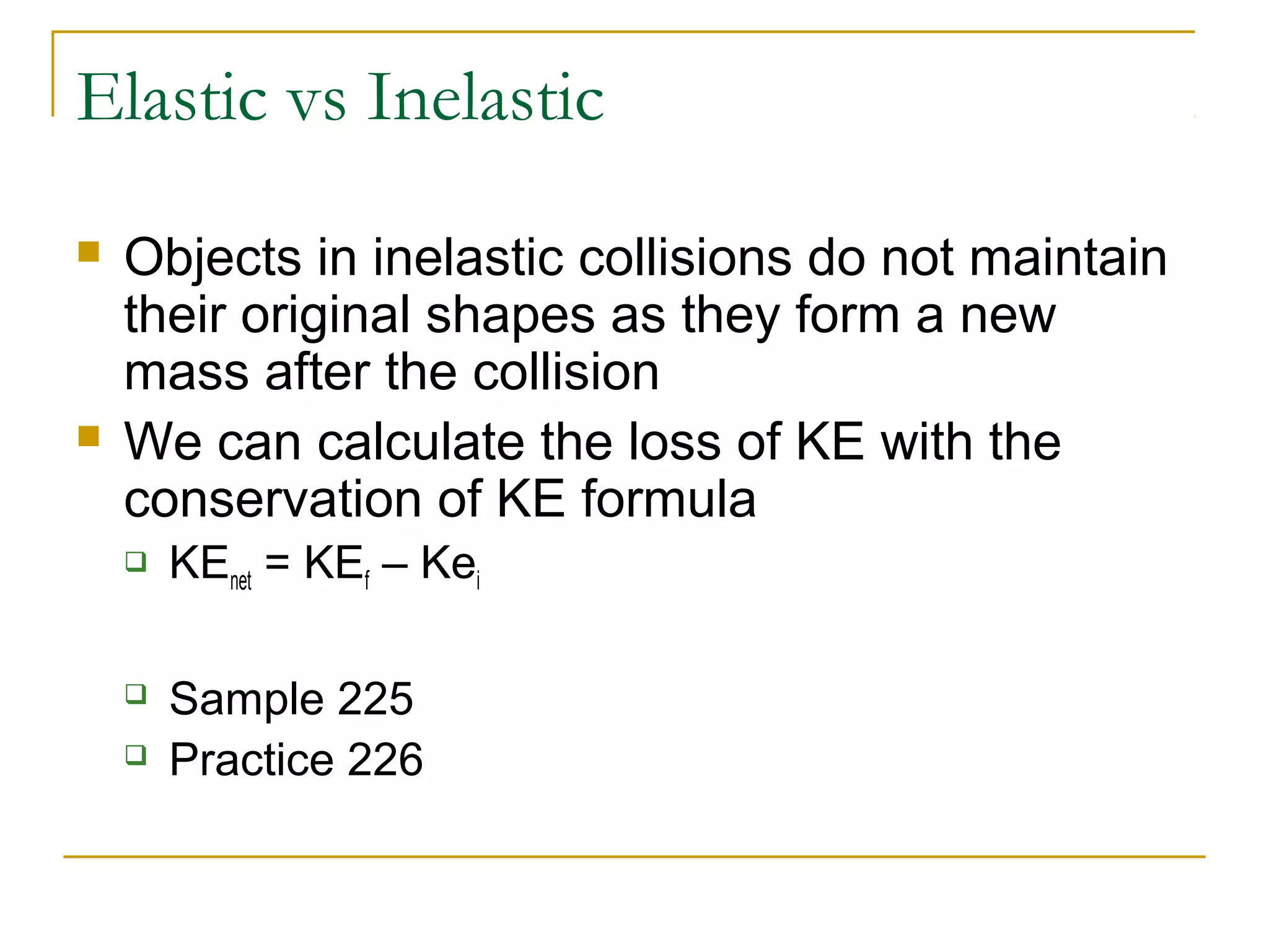 Elastic vs Inelastic 
 Objects in inelastic collisions do not maintain 
their original shapes as they form a new 
mass after the collision 
 We can calculate the loss of KE with the 
conservation of KE formula 
 KEnet = KEf – Kei 
 Sample 225 
 Practice 226 
 