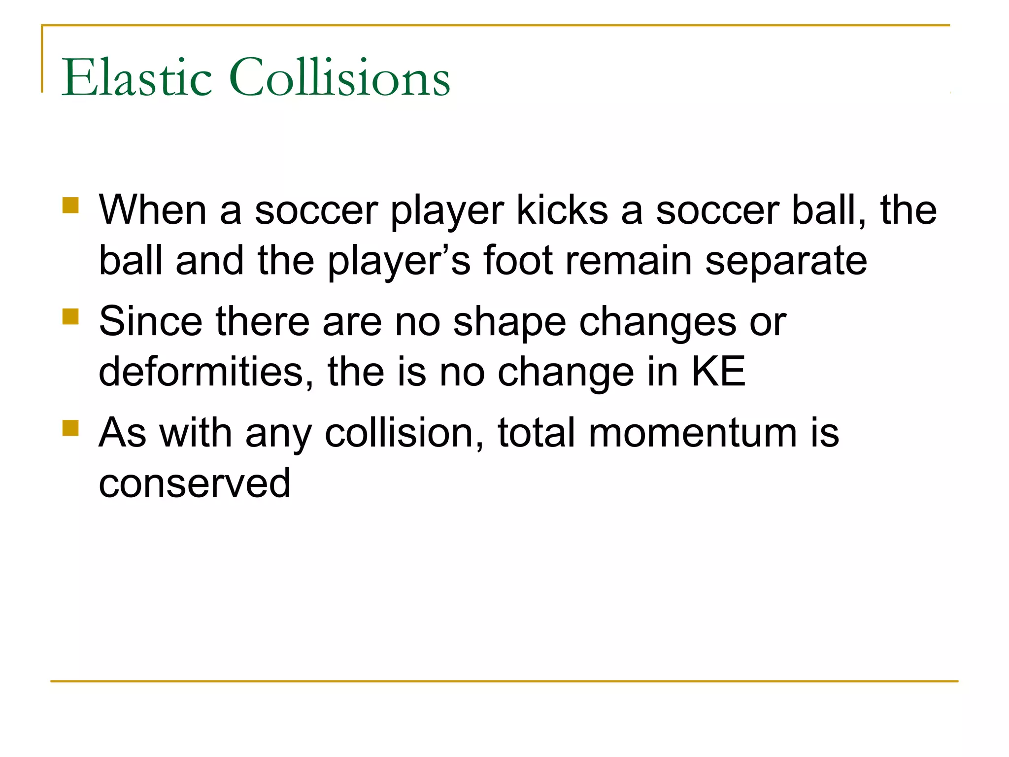 Elastic Collisions 
 When a soccer player kicks a soccer ball, the 
ball and the player’s foot remain separate 
 Since there are no shape changes or 
deformities, the is no change in KE 
 As with any collision, total momentum is 
conserved 
 