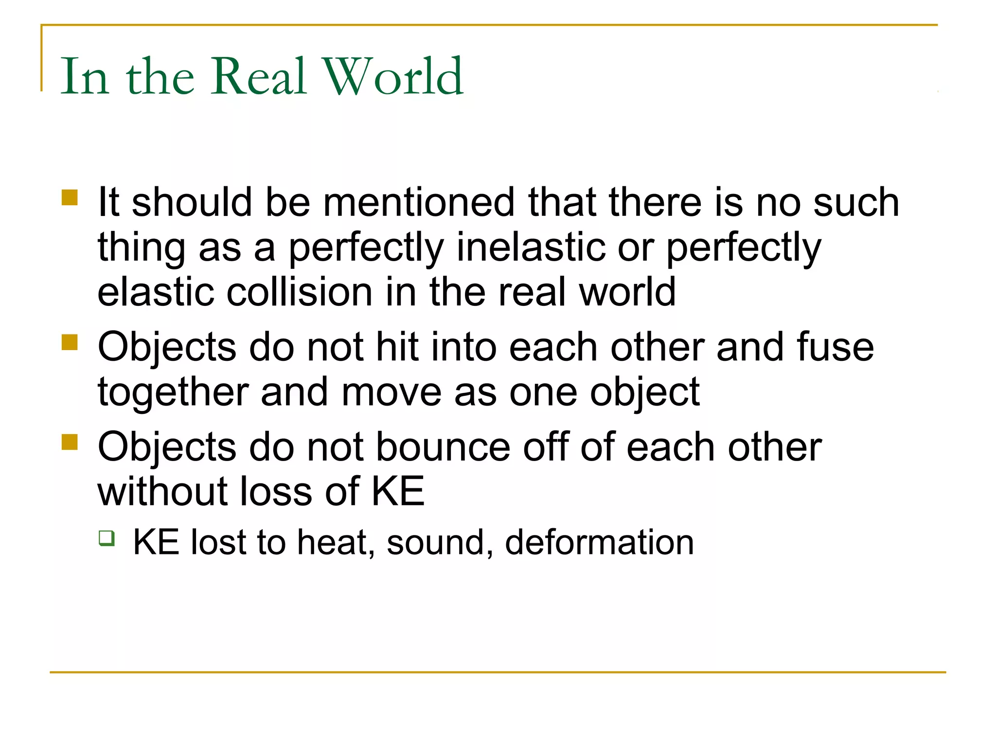 In the Real World 
 It should be mentioned that there is no such 
thing as a perfectly inelastic or perfectly 
elastic collision in the real world 
 Objects do not hit into each other and fuse 
together and move as one object 
 Objects do not bounce off of each other 
without loss of KE 
 KE lost to heat, sound, deformation 
 