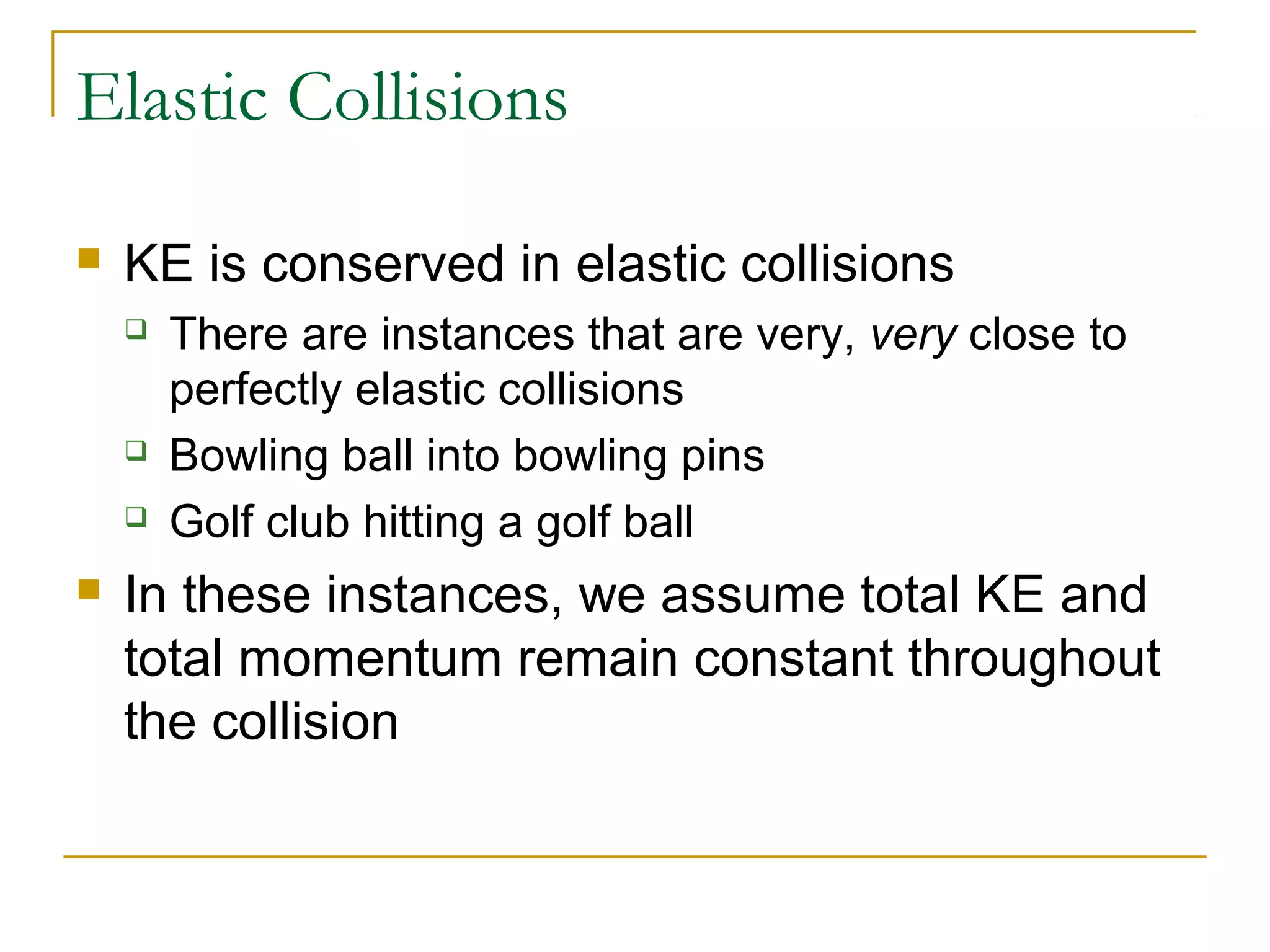 Elastic Collisions 
 KE is conserved in elastic collisions 
 There are instances that are very, very close to 
perfectly elastic collisions 
 Bowling ball into bowling pins 
 Golf club hitting a golf ball 
 In these instances, we assume total KE and 
total momentum remain constant throughout 
the collision 
 