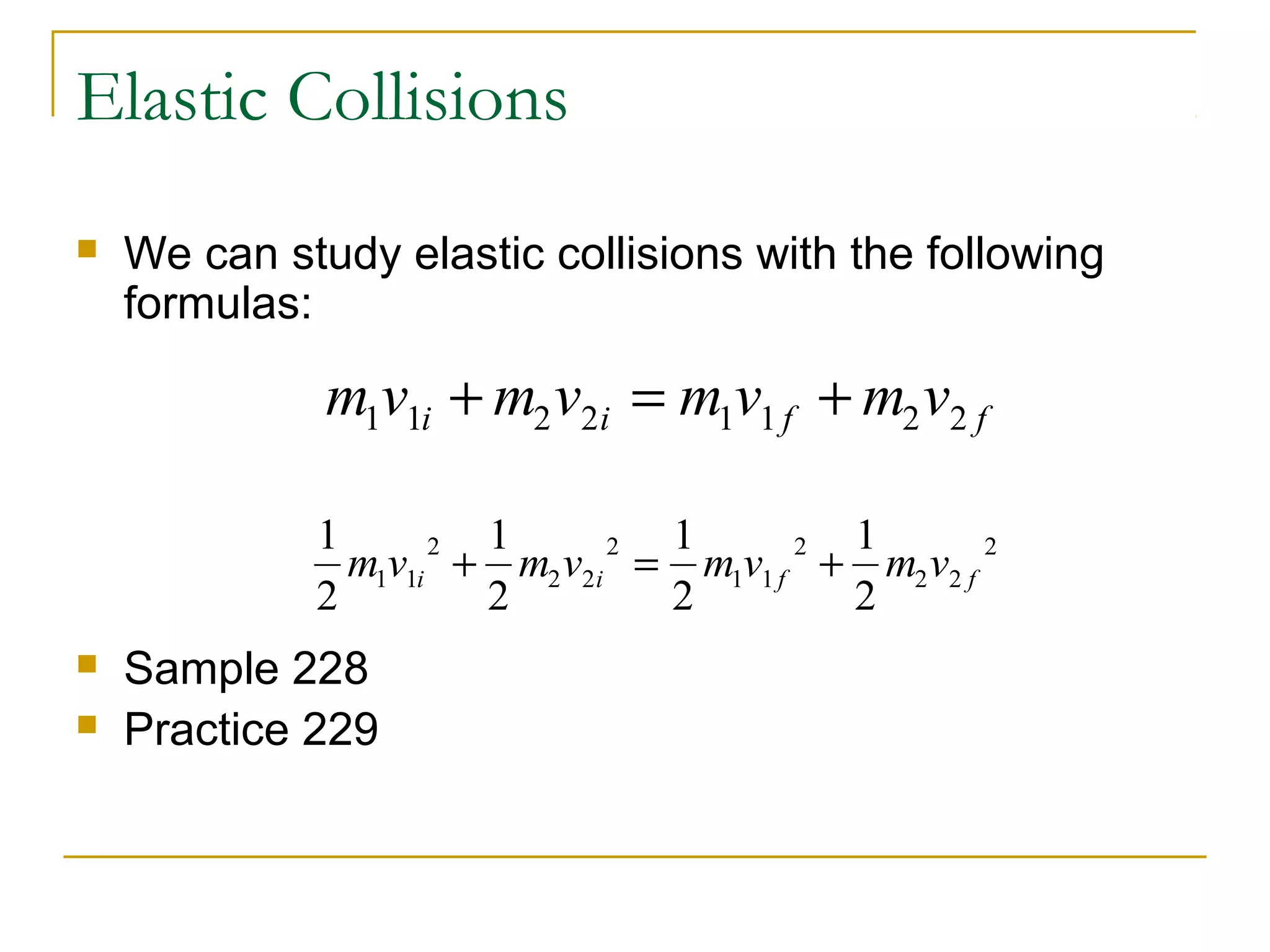 Elastic Collisions 
 We can study elastic collisions with the following 
formulas: 
m1v1i m2v2i m1v1 f m2v2 f + = + 
1 
2 
m v m v m v m v 2 i i f f + = + 
 Sample 228 
 Practice 229 
1 
2 
1 
2 
1 
2 
1 1 2 2 
2 
2 
1 1 
2 
2 2 

