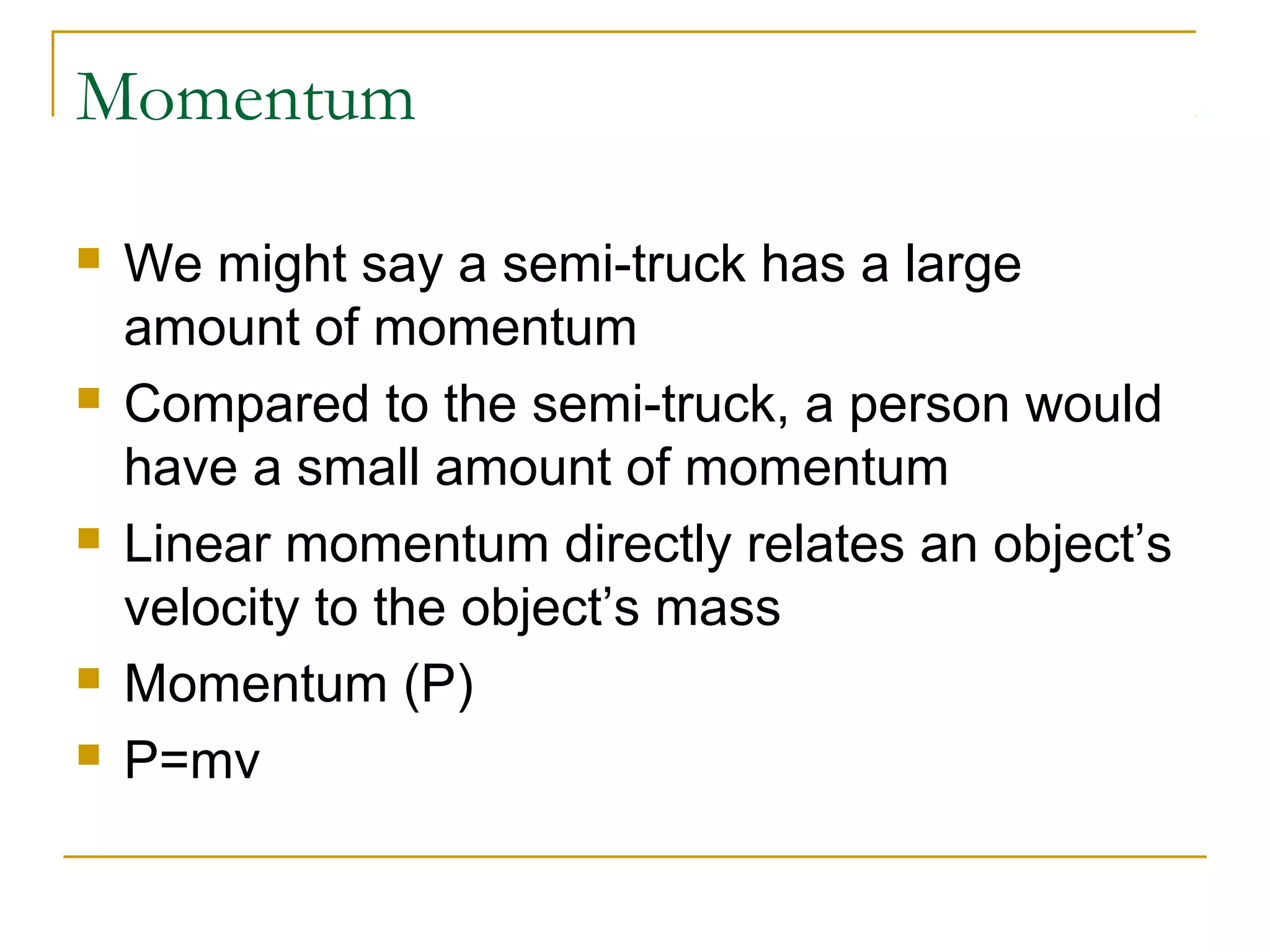 Momentum 
 We might say a semi-truck has a large 
amount of momentum 
 Compared to the semi-truck, a person would 
have a small amount of momentum 
 Linear momentum directly relates an object’s 
velocity to the object’s mass 
 Momentum (P) 
 P=mv 
 
