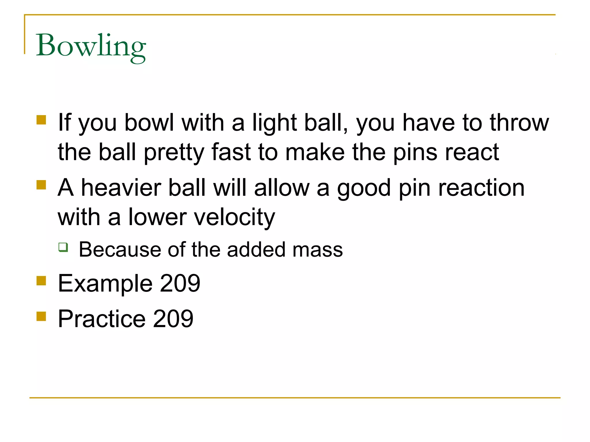 Bowling 
 If you bowl with a light ball, you have to throw 
the ball pretty fast to make the pins react 
 A heavier ball will allow a good pin reaction 
with a lower velocity 
 Because of the added mass 
 Example 209 
 Practice 209 
 