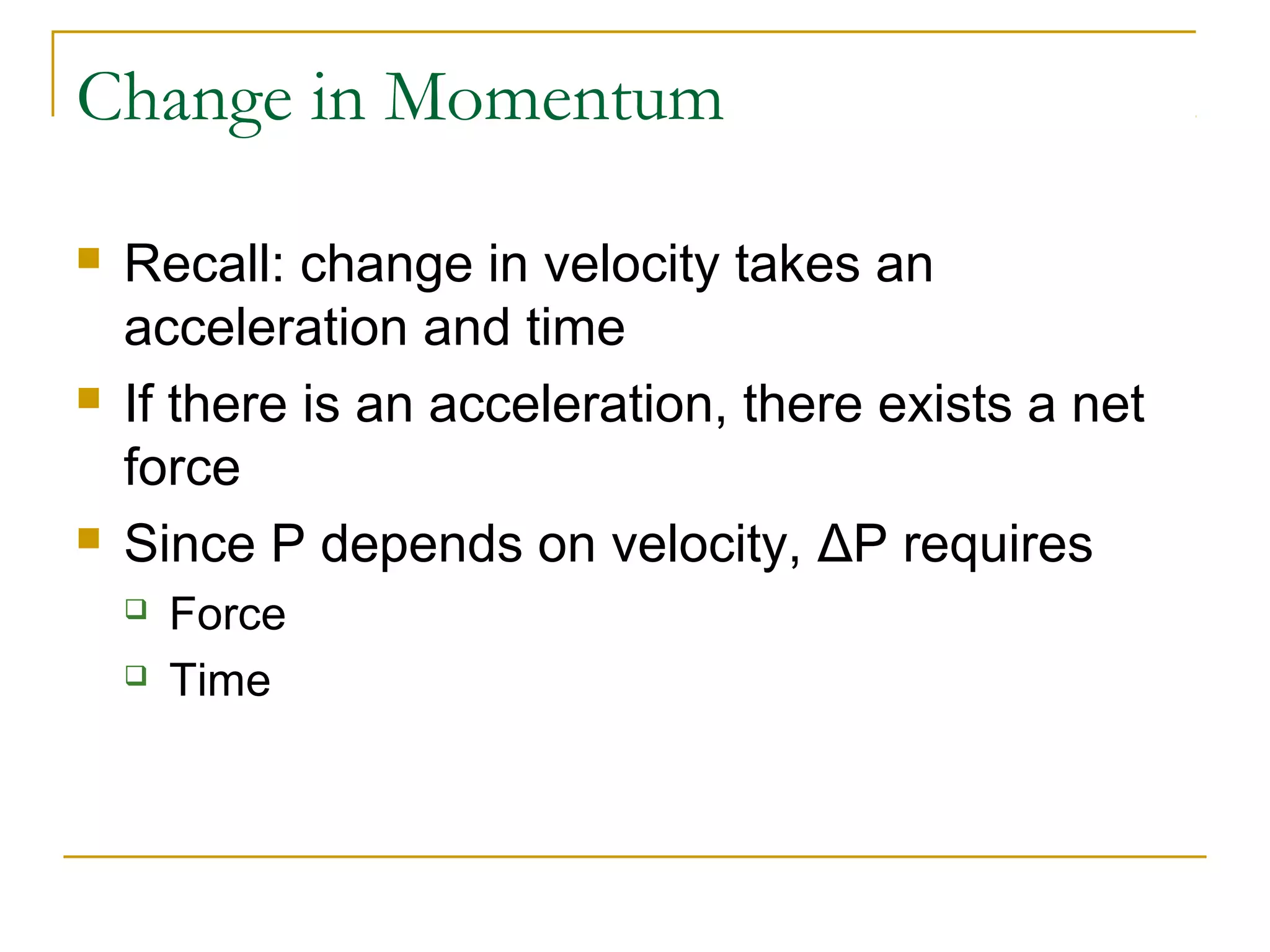 Change in Momentum 
 Recall: change in velocity takes an 
acceleration and time 
 If there is an acceleration, there exists a net 
force 
 Since P depends on velocity, ΔP requires 
 Force 
 Time 
 