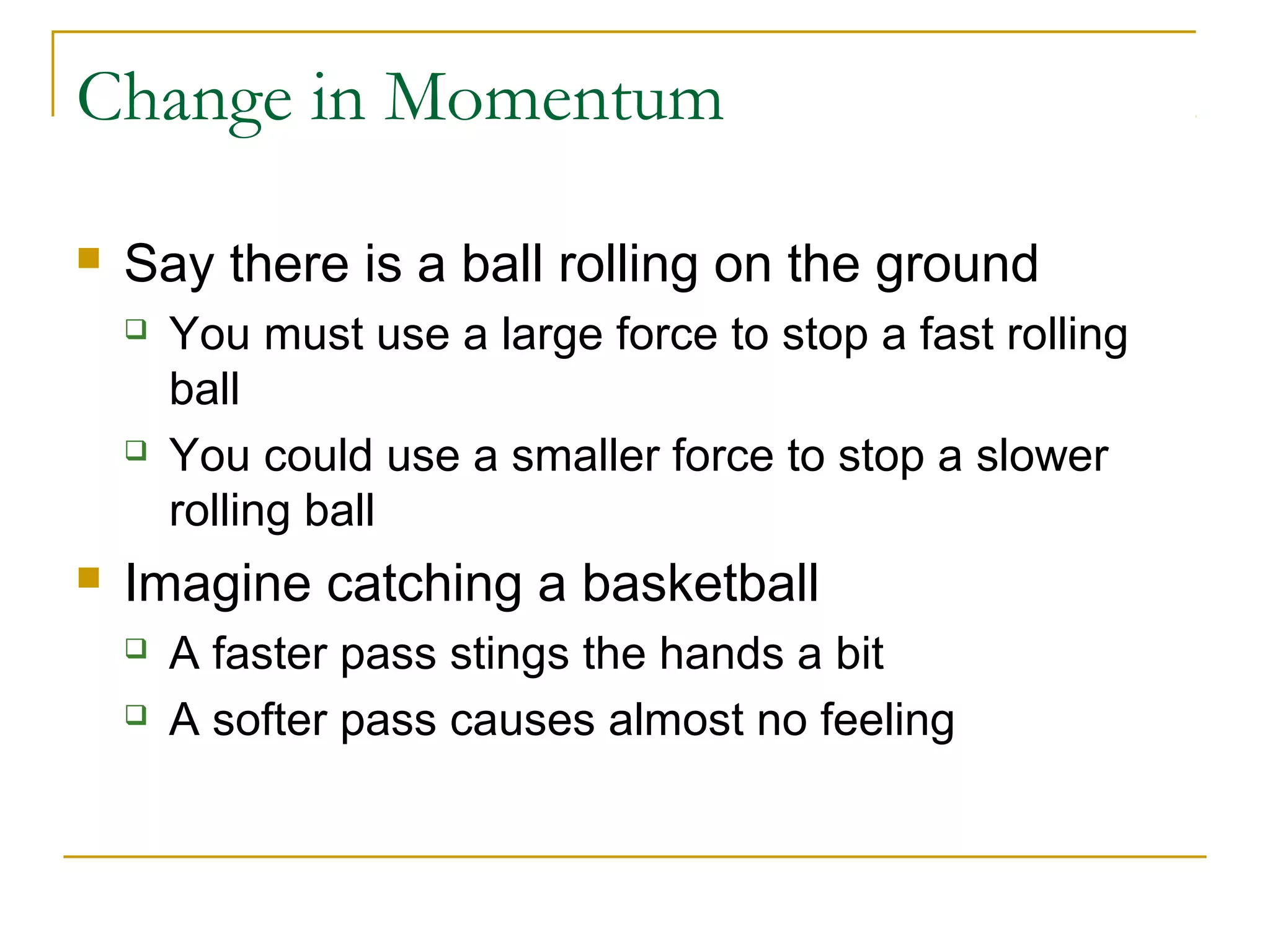 Change in Momentum 
 Say there is a ball rolling on the ground 
 You must use a large force to stop a fast rolling 
ball 
 You could use a smaller force to stop a slower 
rolling ball 
 Imagine catching a basketball 
 A faster pass stings the hands a bit 
 A softer pass causes almost no feeling 
 