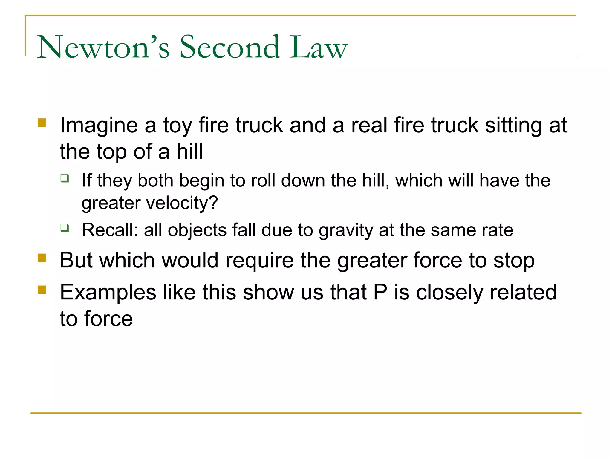 Newton’s Second Law 
 Imagine a toy fire truck and a real fire truck sitting at 
the top of a hill 
 If they both begin to roll down the hill, which will have the 
greater velocity? 
 Recall: all objects fall due to gravity at the same rate 
 But which would require the greater force to stop 
 Examples like this show us that P is closely related 
to force 
 