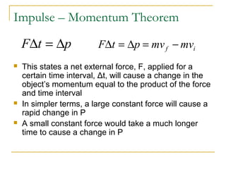 Impulse – Momentum Theorem 
FDt = Dp F t p mv mv f i D = D = - 
 This states a net external force, F, applied for a 
certain time interval, Δt, will cause a change in the 
object’s momentum equal to the product of the force 
and time interval 
 In simpler terms, a large constant force will cause a 
rapid change in P 
 A small constant force would take a much longer 
time to cause a change in P 
 