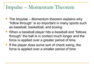 Impulse – Momentum Theorem 
 The Impulse – Momentum theorem explains why 
“follow through” is so important in many sports such 
as baseball, basketball, and boxing 
 When a baseball player hits a baseball and “follows 
through” the ball is in contact much longer and the 
force is applied over a greater period of time 
 If the player does some sort of check swing, the 
force is applied over a smaller period of time 
 