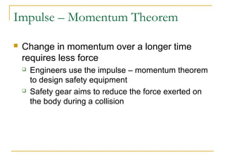 Impulse – Momentum Theorem 
 Change in momentum over a longer time 
requires less force 
 Engineers use the impulse – momentum theorem 
to design safety equipment 
 Safety gear aims to reduce the force exerted on 
the body during a collision 
 