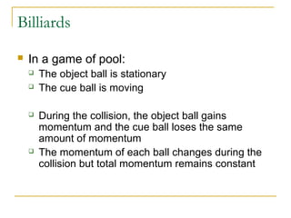 Billiards 
 In a game of pool: 
 The object ball is stationary 
 The cue ball is moving 
 During the collision, the object ball gains 
momentum and the cue ball loses the same 
amount of momentum 
 The momentum of each ball changes during the 
collision but total momentum remains constant 
 