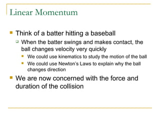Linear Momentum 
 Think of a batter hitting a baseball 
 When the batter swings and makes contact, the 
ball changes velocity very quickly 
 We could use kinematics to study the motion of the ball 
 We could use Newton’s Laws to explain why the ball 
changes direction 
 We are now concerned with the force and 
duration of the collision 
 