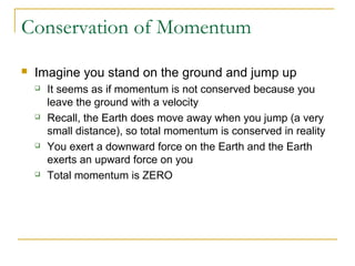 Conservation of Momentum 
 Imagine you stand on the ground and jump up 
 It seems as if momentum is not conserved because you 
leave the ground with a velocity 
 Recall, the Earth does move away when you jump (a very 
small distance), so total momentum is conserved in reality 
 You exert a downward force on the Earth and the Earth 
exerts an upward force on you 
 Total momentum is ZERO 
 