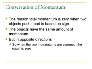 Conservation of Momentum 
 The reason total momentum is zero when two 
objects push apart is based on sign 
 The objects have the same amount of 
momentum 
 But in opposite directions 
 So when the two momentums are summed, the 
result is zero 
 