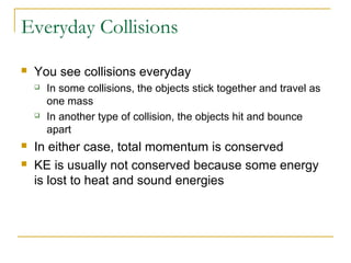 Everyday Collisions 
 You see collisions everyday 
 In some collisions, the objects stick together and travel as 
one mass 
 In another type of collision, the objects hit and bounce 
apart 
 In either case, total momentum is conserved 
 KE is usually not conserved because some energy 
is lost to heat and sound energies 
 