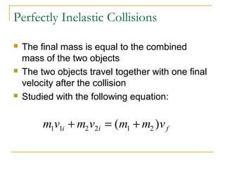 Perfectly Inelastic Collisions 
 The final mass is equal to the combined 
mass of the two objects 
 The two objects travel together with one final 
velocity after the collision 
 Studied with the following equation: 
m1v1i m2v2i m1 m2 v f + = ( + ) 
 