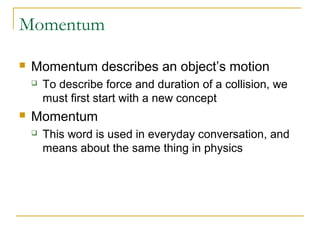 Momentum 
 Momentum describes an object’s motion 
 To describe force and duration of a collision, we 
must first start with a new concept 
 Momentum 
 This word is used in everyday conversation, and 
means about the same thing in physics 
 