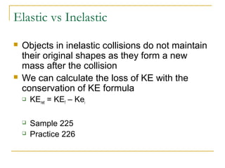 Elastic vs Inelastic 
 Objects in inelastic collisions do not maintain 
their original shapes as they form a new 
mass after the collision 
 We can calculate the loss of KE with the 
conservation of KE formula 
 KEnet = KEf – Kei 
 Sample 225 
 Practice 226 
 