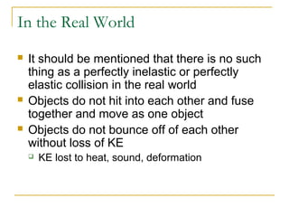 In the Real World 
 It should be mentioned that there is no such 
thing as a perfectly inelastic or perfectly 
elastic collision in the real world 
 Objects do not hit into each other and fuse 
together and move as one object 
 Objects do not bounce off of each other 
without loss of KE 
 KE lost to heat, sound, deformation 
 