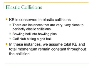 Elastic Collisions 
 KE is conserved in elastic collisions 
 There are instances that are very, very close to 
perfectly elastic collisions 
 Bowling ball into bowling pins 
 Golf club hitting a golf ball 
 In these instances, we assume total KE and 
total momentum remain constant throughout 
the collision 
 