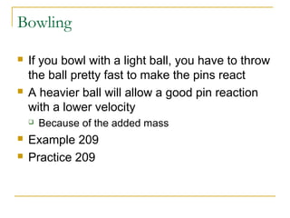 Bowling 
 If you bowl with a light ball, you have to throw 
the ball pretty fast to make the pins react 
 A heavier ball will allow a good pin reaction 
with a lower velocity 
 Because of the added mass 
 Example 209 
 Practice 209 
 