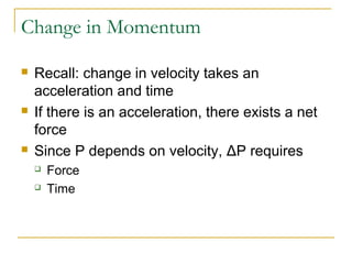 Change in Momentum 
 Recall: change in velocity takes an 
acceleration and time 
 If there is an acceleration, there exists a net 
force 
 Since P depends on velocity, ΔP requires 
 Force 
 Time 
 