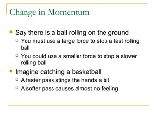 Change in Momentum 
 Say there is a ball rolling on the ground 
 You must use a large force to stop a fast rolling 
ball 
 You could use a smaller force to stop a slower 
rolling ball 
 Imagine catching a basketball 
 A faster pass stings the hands a bit 
 A softer pass causes almost no feeling 
 