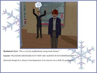 Headmaster Eyre: “This is a lovely neighborhood, young mister Kinsey.” 
Garrett: “PLEASURE SIM NEEDS FUN!! WHY AM I ALWAYS IN FUN DESPERATION!?” 
(Seriously though, he is always in fun desperation. Ever since he was a child. No good sims.) 
 