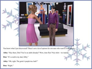 You know what I just discovered? There’s not a lot of options for sim men who want to wear purple. 
Abby: “Hey there, Don! You’re an adult already!? Wow, time flies! Nice shirt—we match!” 
Don: “It’s a nod to my dad, Abby.” 
Abby: “Oh, right. The genie’s purple too, huh?” 
Don: “Right.” 
 