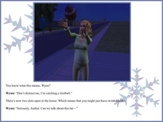 You know what this means, Wynn? 
Wynn: “Don’t distract me, I’m catching a football.” 
There’s now two slots open in the house. Which means that you might just have twins. Maybe. 
Wynn: “Seriously, Author. Can we talk about this lat—” 
 