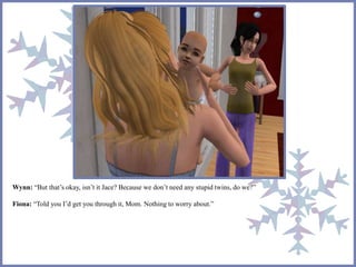 Wynn: “But that’s okay, isn’t it Jace? Because we don’t need any stupid twins, do we?” 
Fiona: “Told you I’d get you through it, Mom. Nothing to worry about.” 
 