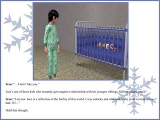 Ivan: “…I don’t like you.” 
Ivan’s one of those kids who instantly gets negative relationship with his younger siblings. Sibling rivalry, much? 
Ivan: “I am not. Jace is a reflection of the futility of this world. I was unlucky and was born to the pixel version of my 
dad. If I—” 
Hold that thought. 
 