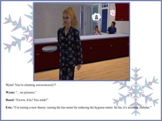 Wynn! You’re cleaning autonomously!? 
Wynn: “…no pictures.” 
Hazel: “Ewww, Eric! You stink!” 
Eric: “I’m testing a new theory: raising the fun meter by reducing the hygiene meter. So far, it’s working. Hehehe.” 
 