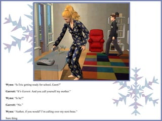 Wynn: “Is Eric getting ready for school, Garet?” 
Garrett: “It’s Garrett. And you call yourself my mother.” 
Wynn: “Is he?” 
Garrett: “No.” 
Wynn: “Author, if you would? I’m calling over my next beau.” 
Sure thing. 
 