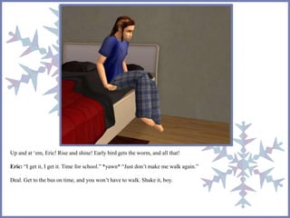 Up and at ‘em, Eric! Rise and shine! Early bird gets the worm, and all that! 
Eric: “I get it, I get it. Time for school.” *yawn* “Just don’t make me walk again.” 
Deal. Get to the bus on time, and you won’t have to walk. Shake it, boy. 
 