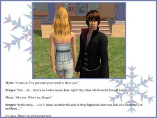 Wynn: “Come on. I’ve got some great cereal to show you.” 
Bruges: “Um… uh… there’s an Author around here, right? Hey, Miss All-Powerful Simself Lady?” 
Mmm, I like you. What’s up, Bruges? 
Bruges: “Is this really… wise? I mean, last time this kind of thing happened, there was kind of a whole mess of 
problems…” 
It’s okay. There’s no plot around here. 
 