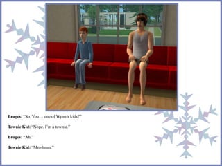 Bruges: “So. You… one of Wynn’s kids?” 
Townie Kid: “Nope. I’m a townie.” 
Bruges: “Ah.” 
Townie Kid: “Mm-hmm.” 
 