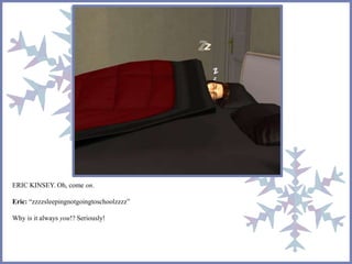 ERIC KINSEY. Oh, come on. 
Eric: “zzzzsleepingnotgoingtoschoolzzzz” 
Why is it always you!? Seriously! 
 
