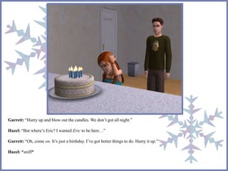 Garrett: “Hurry up and blow out the candles. We don’t got all night.” 
Hazel: “But where’s Eric? I wanted Eric to be here…” 
Garrett: “Oh, come on. It’s just a birthday. I’ve got better things to do. Hurry it up.” 
Hazel: *sniff* 
 