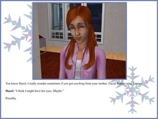 You know Hazel, I really wonder sometimes if you got anything from your mother. Facial feature wise, I mean. 
Hazel: “I think I might have her eyes. Maybe.” 
Possibly. 
 